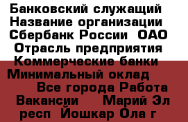 Банковский служащий › Название организации ­ Сбербанк России, ОАО › Отрасль предприятия ­ Коммерческие банки › Минимальный оклад ­ 14 000 - Все города Работа » Вакансии   . Марий Эл респ.,Йошкар-Ола г.